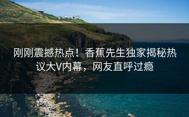刚刚震撼热点！香蕉先生独家揭秘热议大V内幕，网友直呼过瘾