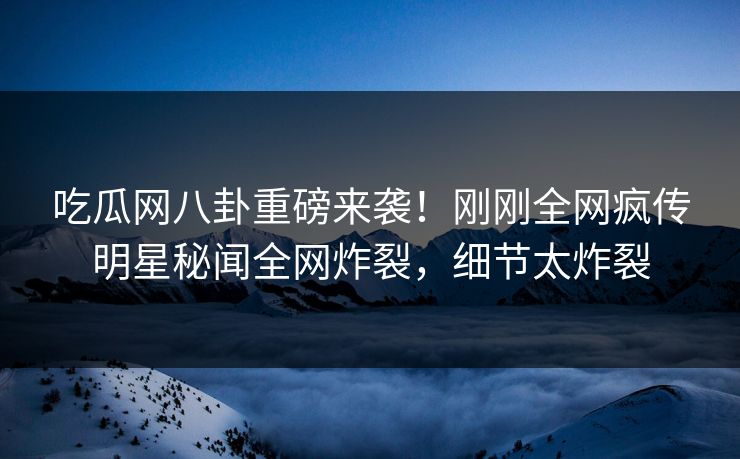 吃瓜网八卦重磅来袭！刚刚全网疯传明星秘闻全网炸裂，细节太炸裂
