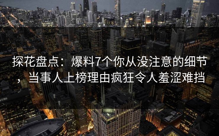 探花盘点：爆料7个你从没注意的细节，当事人上榜理由疯狂令人羞涩难挡