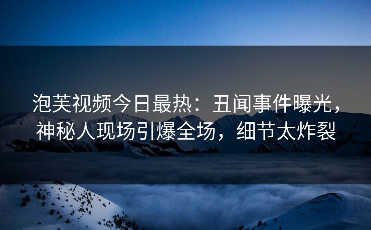 泡芙视频今日最热：丑闻事件曝光，神秘人现场引爆全场，细节太炸裂