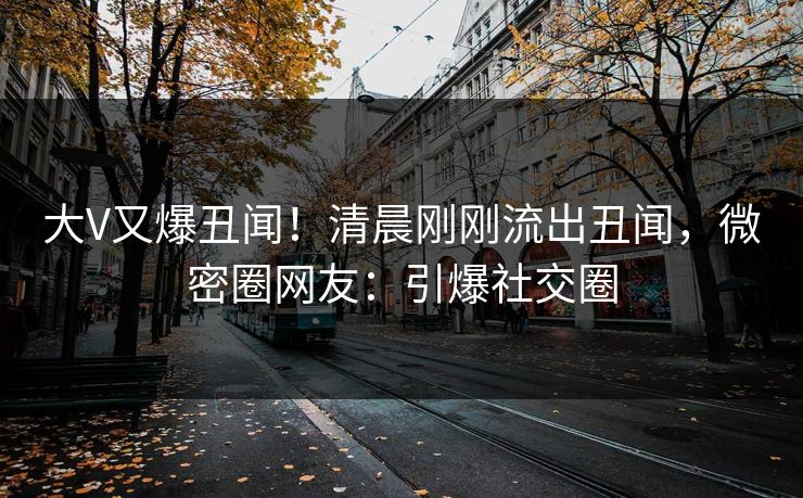 大V又爆丑闻！清晨刚刚流出丑闻，微密圈网友：引爆社交圈