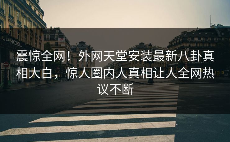 震惊全网！外网天堂安装最新八卦真相大白，惊人圈内人真相让人全网热议不断
