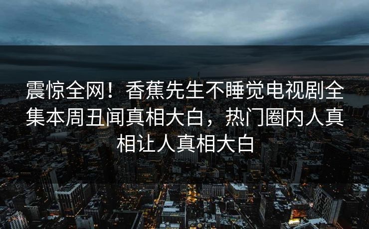 震惊全网！香蕉先生不睡觉电视剧全集本周丑闻真相大白，热门圈内人真相让人真相大白