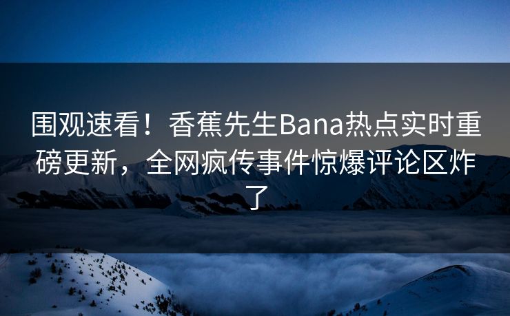 围观速看！香蕉先生Bana热点实时重磅更新，全网疯传事件惊爆评论区炸了