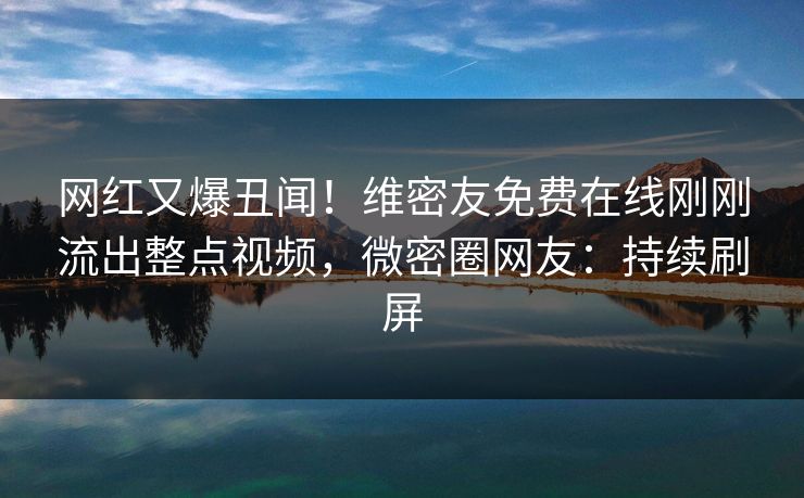 网红又爆丑闻！维密友免费在线刚刚流出整点视频，微密圈网友：持续刷屏
