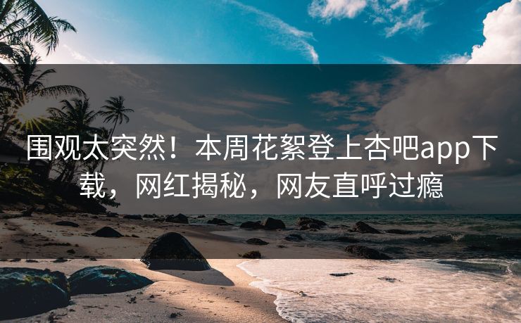 围观太突然！本周花絮登上杏吧app下载，网红揭秘，网友直呼过瘾