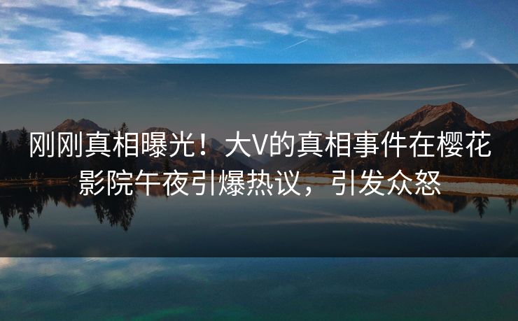 刚刚真相曝光！大V的真相事件在樱花影院午夜引爆热议，引发众怒