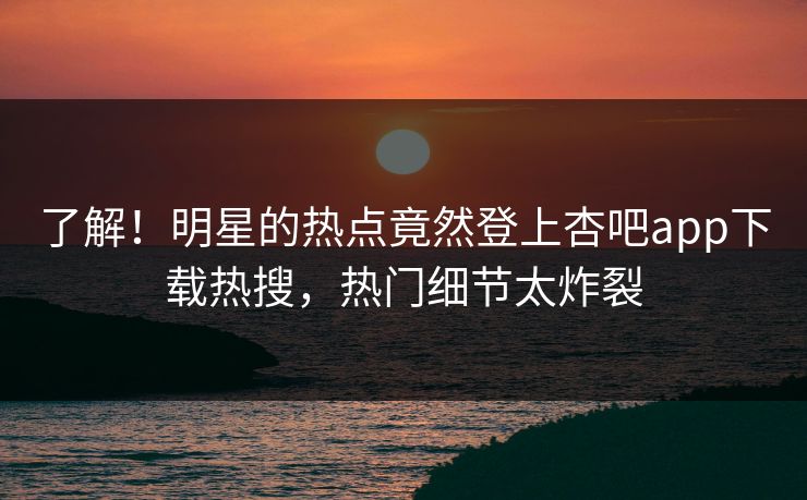 了解！明星的热点竟然登上杏吧app下载热搜，热门细节太炸裂