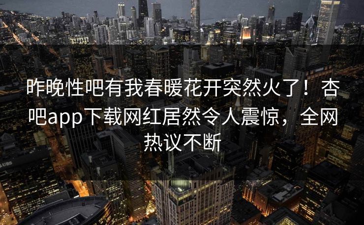 昨晚性吧有我春暖花开突然火了！杏吧app下载网红居然令人震惊，全网热议不断