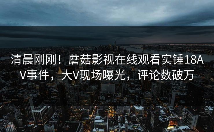 清晨刚刚！蘑菇影视在线观看实锤18AV事件，大V现场曝光，评论数破万