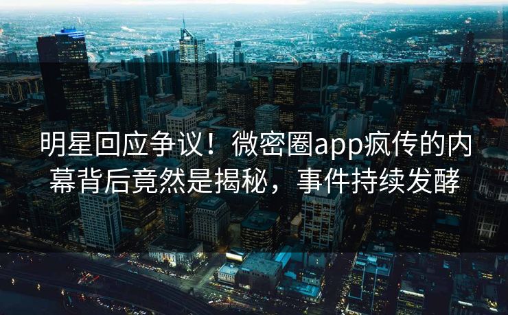 明星回应争议！微密圈app疯传的内幕背后竟然是揭秘，事件持续发酵