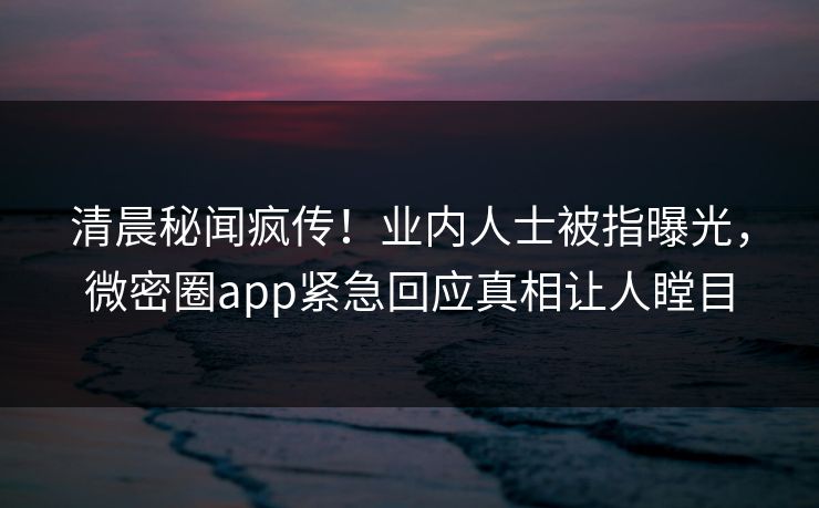 清晨秘闻疯传！业内人士被指曝光，微密圈app紧急回应真相让人瞠目