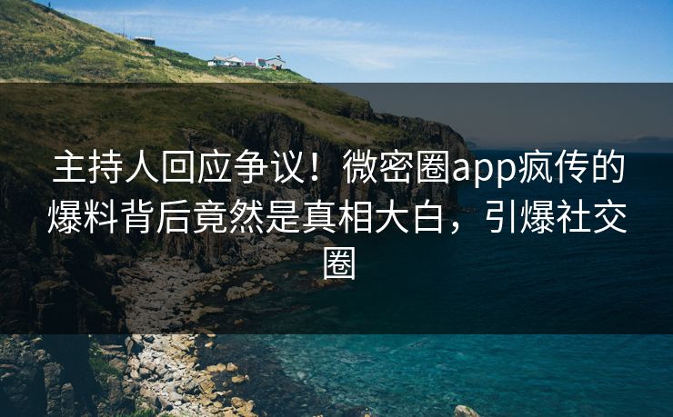 主持人回应争议！微密圈app疯传的爆料背后竟然是真相大白，引爆社交圈