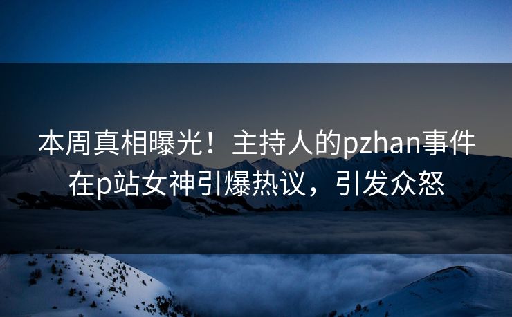 本周真相曝光！主持人的pzhan事件在p站女神引爆热议，引发众怒
