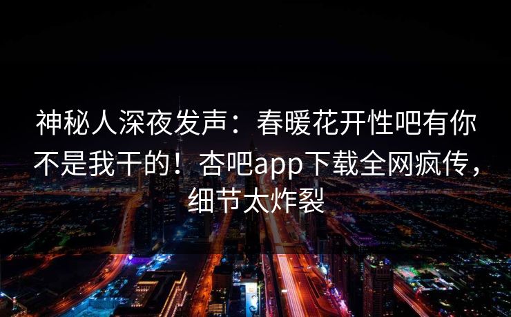 神秘人深夜发声：春暖花开性吧有你不是我干的！杏吧app下载全网疯传，细节太炸裂