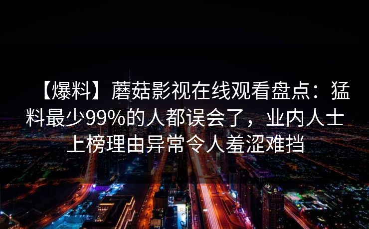 【爆料】蘑菇影视在线观看盘点：猛料最少99%的人都误会了，业内人士上榜理由异常令人羞涩难挡