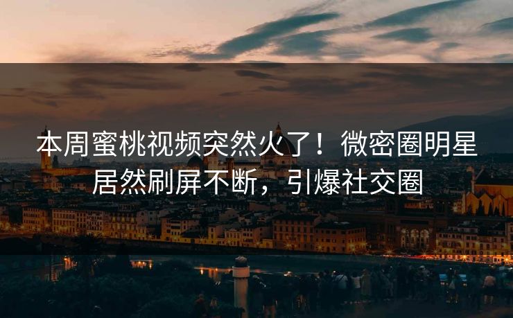 本周蜜桃视频突然火了！微密圈明星居然刷屏不断，引爆社交圈
