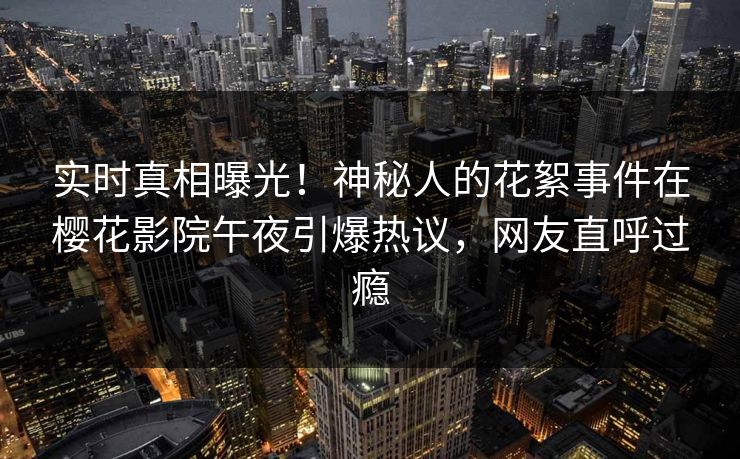 实时真相曝光！神秘人的花絮事件在樱花影院午夜引爆热议，网友直呼过瘾