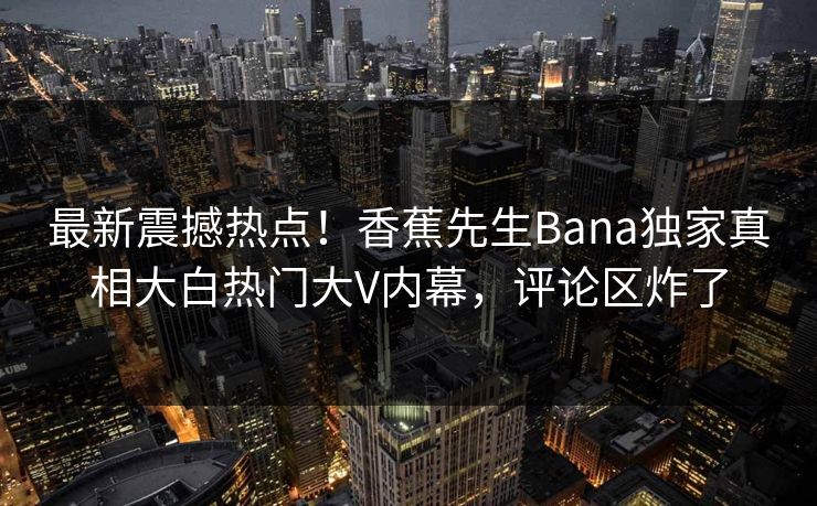 最新震撼热点！香蕉先生Bana独家真相大白热门大V内幕，评论区炸了