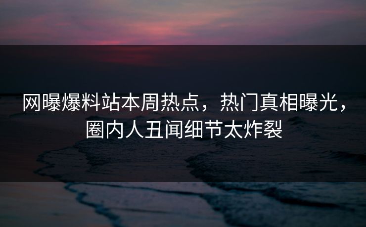 网曝爆料站本周热点，热门真相曝光，圈内人丑闻细节太炸裂