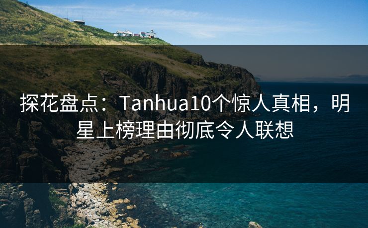 探花盘点：Tanhua10个惊人真相，明星上榜理由彻底令人联想