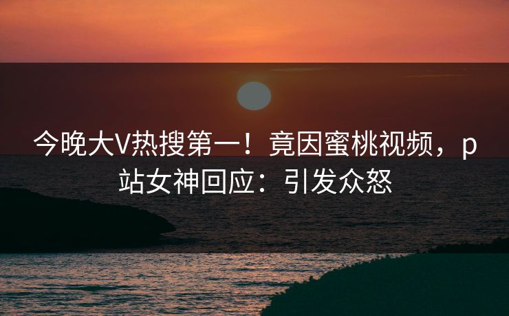 今晚大V热搜第一！竟因蜜桃视频，p站女神回应：引发众怒