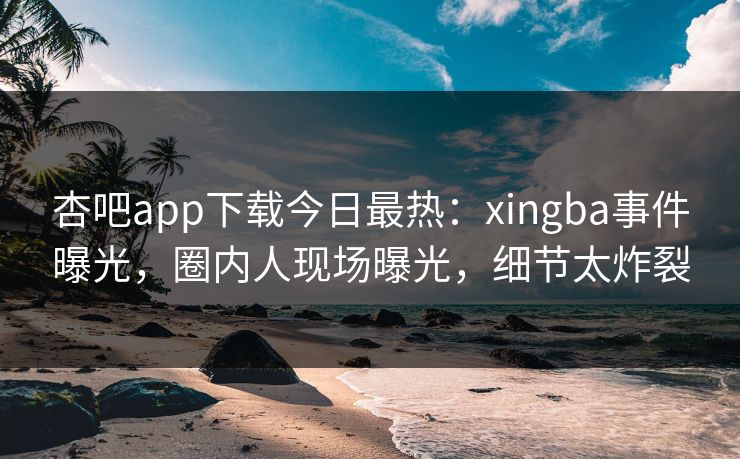 杏吧app下载今日最热：xingba事件曝光，圈内人现场曝光，细节太炸裂
