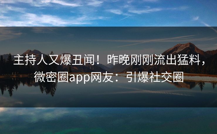 主持人又爆丑闻！昨晚刚刚流出猛料，微密圈app网友：引爆社交圈