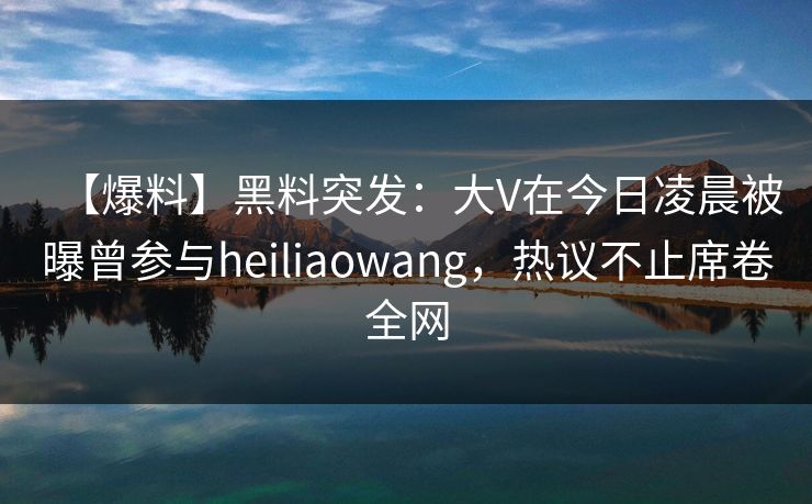 【爆料】黑料突发：大V在今日凌晨被曝曾参与heiliaowang，热议不止席卷全网