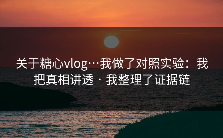 关于糖心vlog…我做了对照实验：我把真相讲透 · 我整理了证据链