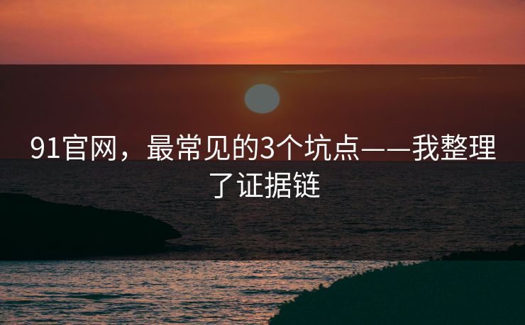 91官网，最常见的3个坑点——我整理了证据链