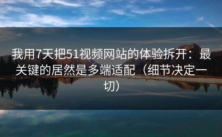 我用7天把51视频网站的体验拆开:最关键的居然是多端适配(细节决定一切) 我用7天把51视频网站的体验拆开:最关键的居然是多端适配(细节决定一切)