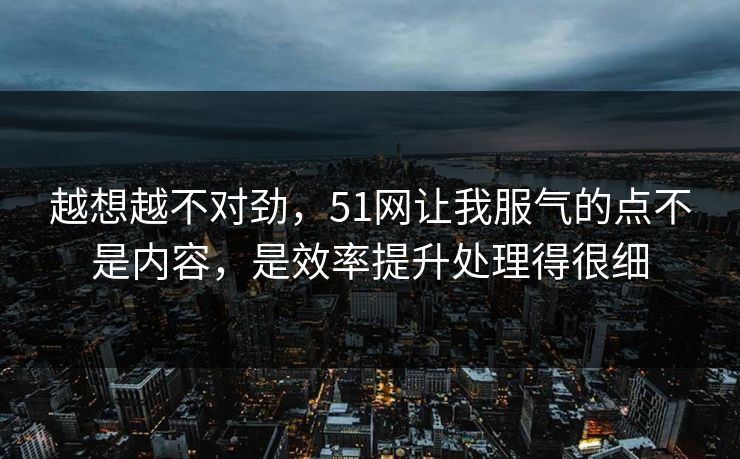 越想越不对劲，51网让我服气的点不是内容，是效率提升处理得很细