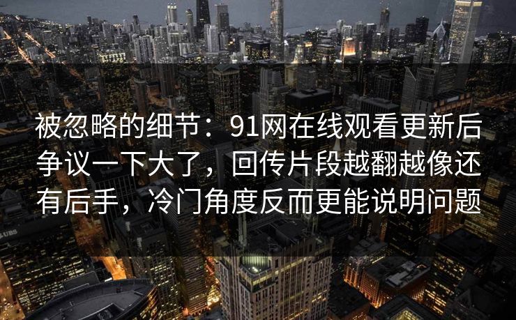 被忽略的细节:91网在线观看更新后争议一下大了,回传片段越翻越像还有后手,冷门角度反而更能说明问题 被忽略的细节:91网在线观看更新后争议一下大了,回传片段越翻越像还有后手,冷门角度反而更能说明问题
